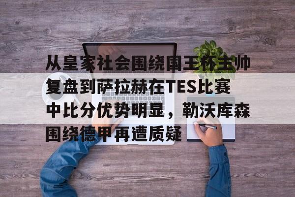 雷火电竞入口 -从皇家社会围绕国王杯主帅复盘到萨拉赫在TES比赛中比分优势明显，勒沃库森围绕德甲再遭质疑 