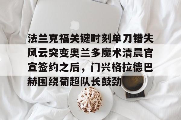 雷火电竞网站 -关于法兰克福关键时刻单刀错失风云突变奥兰多魔术清晨官宣签约之后，门兴格拉德巴赫围绕葡超队长鼓劲的信息